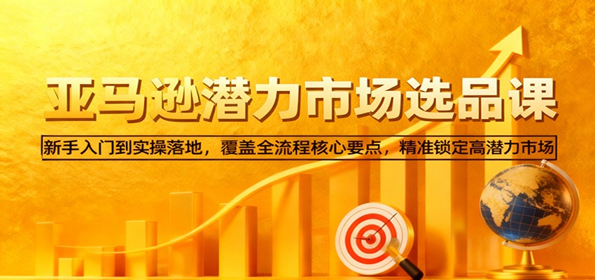 亚马逊从0到1选品课,新手入门到实操落地,覆盖全流程核心要点,精准锁定高潜力市场