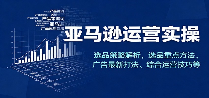 亚马逊运营实操,选品策略解析,选品重点方法、广告最新打法、综合运营技巧等
