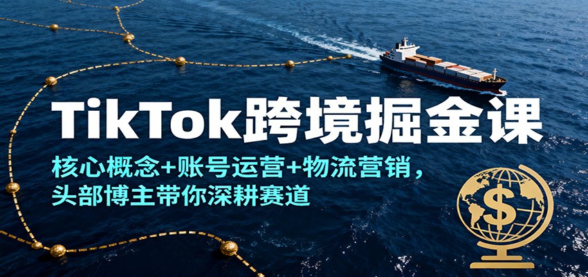 TikTok跨境掘金课,核心概念+账号运营+物流营销,头部博主带你深耕赛道