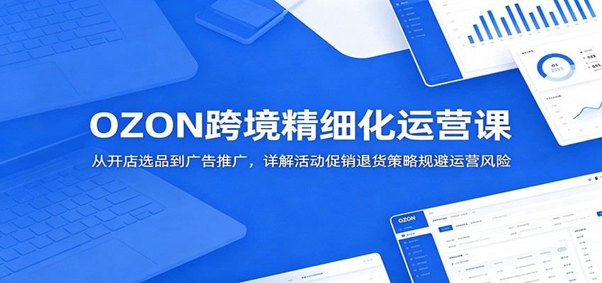 OZON跨境精细化运营课:从开店选品到广告推广,详解活动促销退货策略规避运营风险