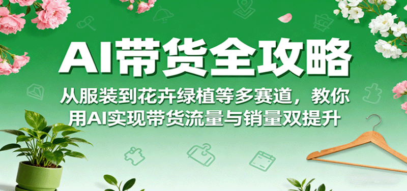 AI带货全攻略，从服装到花卉绿植等多赛道，教你用AI实现带货流量与销量双提升-初遇资源网