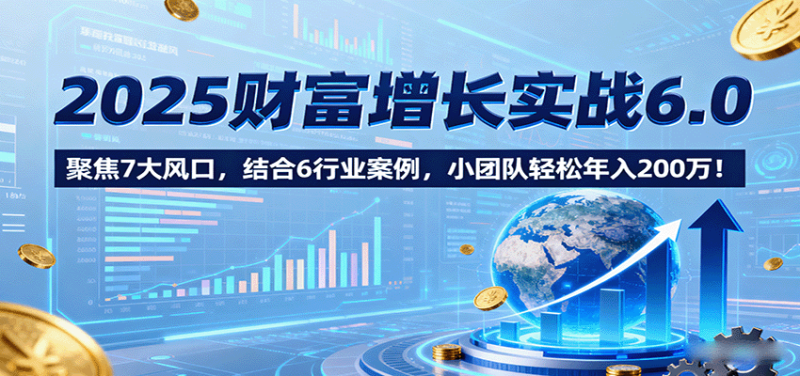 2025财富增长实战6.0，聚焦7大风口，结合6行业案例，小团队轻松年入200万！-初遇资源网