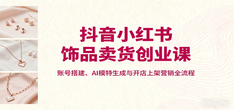 抖音小红书饰品卖货创业课,账号搭建、AI模特生成与开店上架营销全流程-初遇资源网