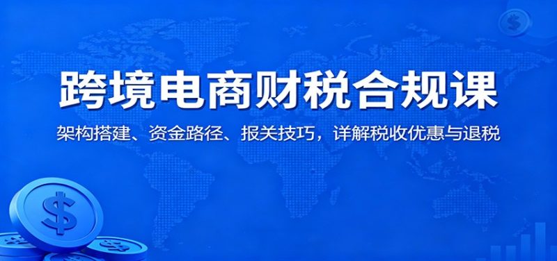 跨境电商财税合规课:架构搭建、资金路径、报关技巧,详解税收优惠与退税-初遇资源网