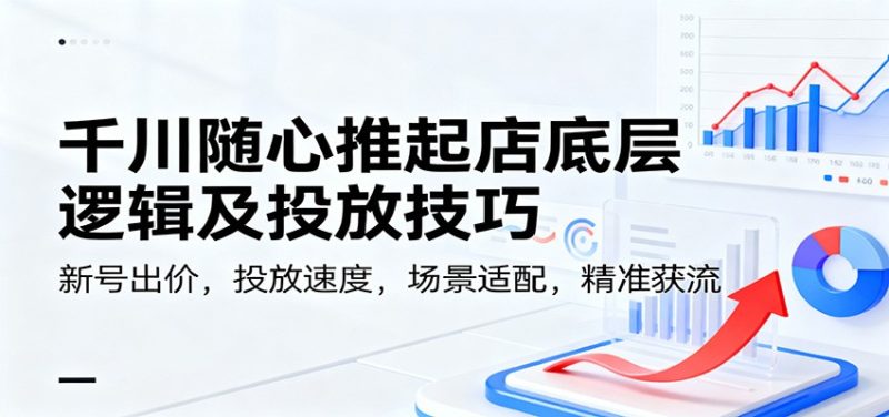 千川随心推起店底层逻辑及投放技巧，新号出价，投放速度，场景适配，精准获流-初遇资源网