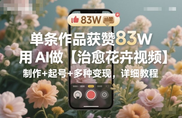 单条作品获赞83W,用AI做【治愈花卉视频】,制作+起号+多种变现,详细教程-初遇资源网