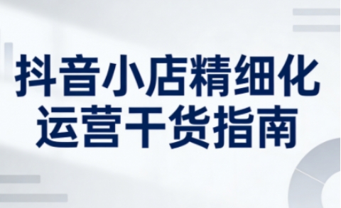 抖音小店精细化运营干货指南新版,助力商家系统提升店铺运营能力-初遇资源网