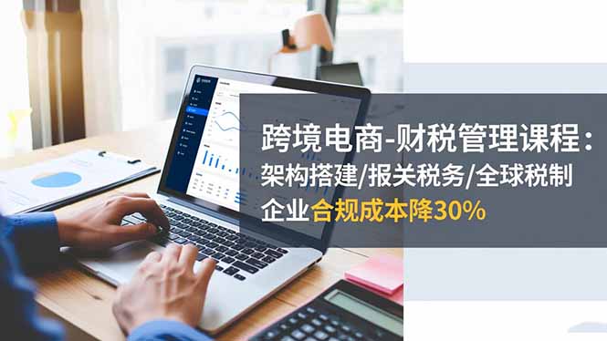跨境电商-财税管理课程:架构搭建/报关税务/全球税制,企业合规成本降30%-初遇资源网