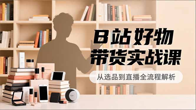 B站好物带货实战课,账号定位、选品拍摄、运营变现,全流程教学,实现UP主月入过万-初遇资源网