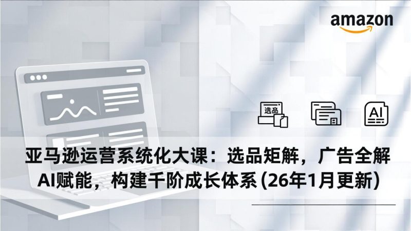 亚马逊运营系统化大课:选品矩阵,广告全解,AI赋能,构建千阶成长体系(26年1月更新)-初遇资源网