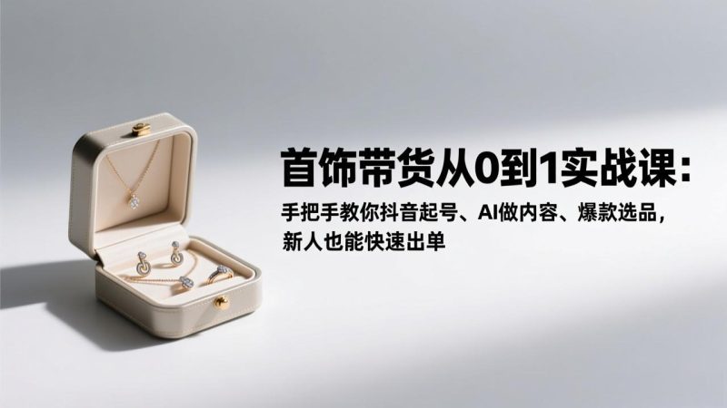 首饰带货从0到1实战课:手把手教你抖音起号、AI做内容、爆款选品,新人也能快速出单-初遇资源网