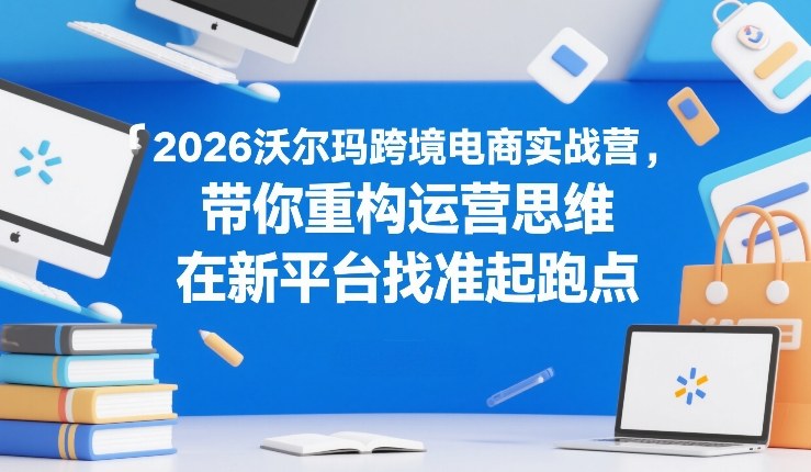 2026沃尔玛跨境电商实战营,带你重构运营思维,在新平台找准起跑点-初遇资源网