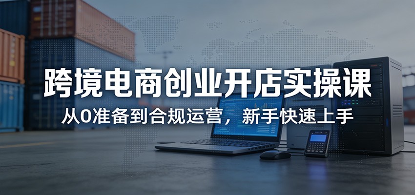 跨境电商创业开店实操课：从0准备到合规运营，新手快速上手-初遇资源网