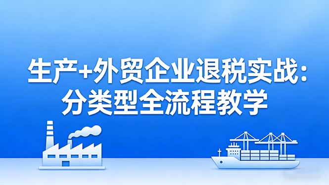 生产+外贸企业退税实战:分类型全流程教学,生产企业留抵退税最大化+外贸企业退税系统申报-初遇资源网