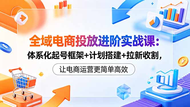 全域电商投放进阶实战课:体系化起号框架+计划搭建+拉新收割,让电商运营更简单高效-初遇资源网