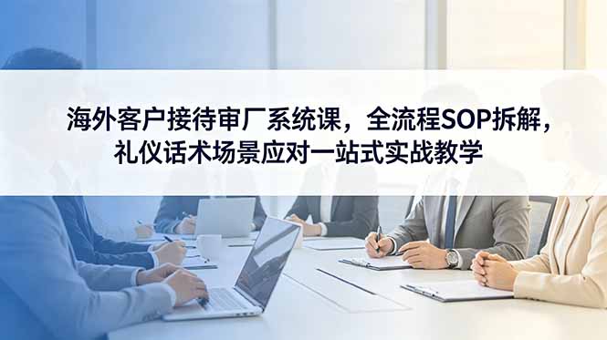 海外客户接待审厂系统课,全流程SOP拆解,礼仪话术场景应对一站式实战教学-初遇资源网