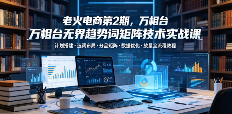 老火电商第2期，万相台无界趋势词矩阵技术实战课，计划搭建・选词布局・分品矩阵・数据优化・放量全流程教程-初遇资源网