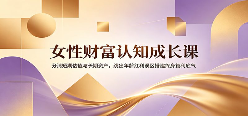 女性财富认知成长课：分清短期估值与长期资产，跳出年龄红利误区搭建终身复利底气-初遇资源网