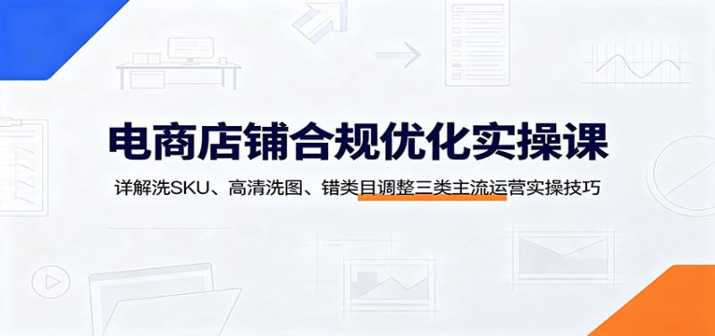 电商店铺合规优化实操课:详解洗SKU、高清洗图、错类目调整三类主流运营实操技巧-初遇资源网