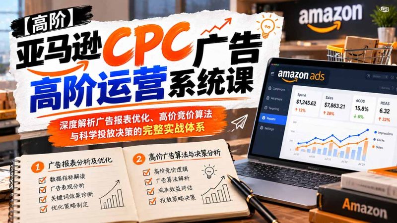 亚马逊CPC广告高阶运营系统课:深度解析广告报表优化、高价竞价算法与科学投放决策的完整实战体系-初遇资源网